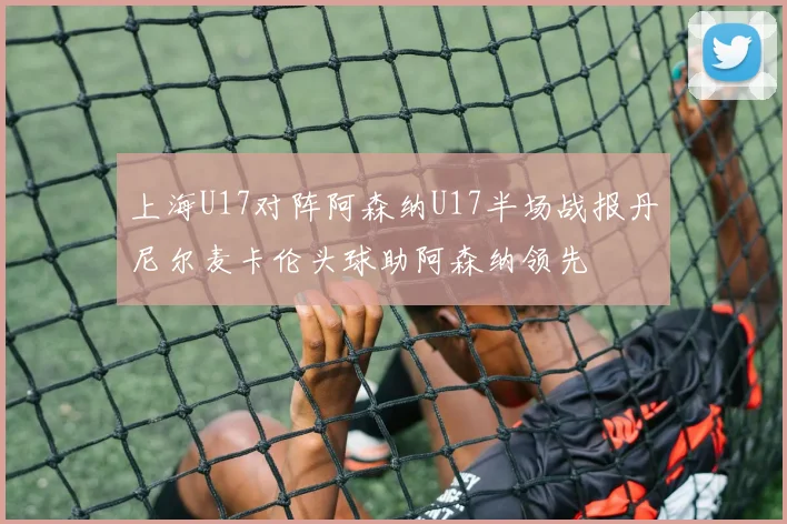 上海U17对阵阿森纳U17半场战报丹尼尔麦卡伦头球助阿森纳领先