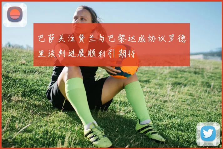 巴萨关注费兰与巴黎达成协议罗德里谈判进展顺利引期待