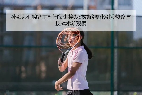 孙颖莎亚锦赛前封闭集训接发球线路变化引发热议与技战术新观察